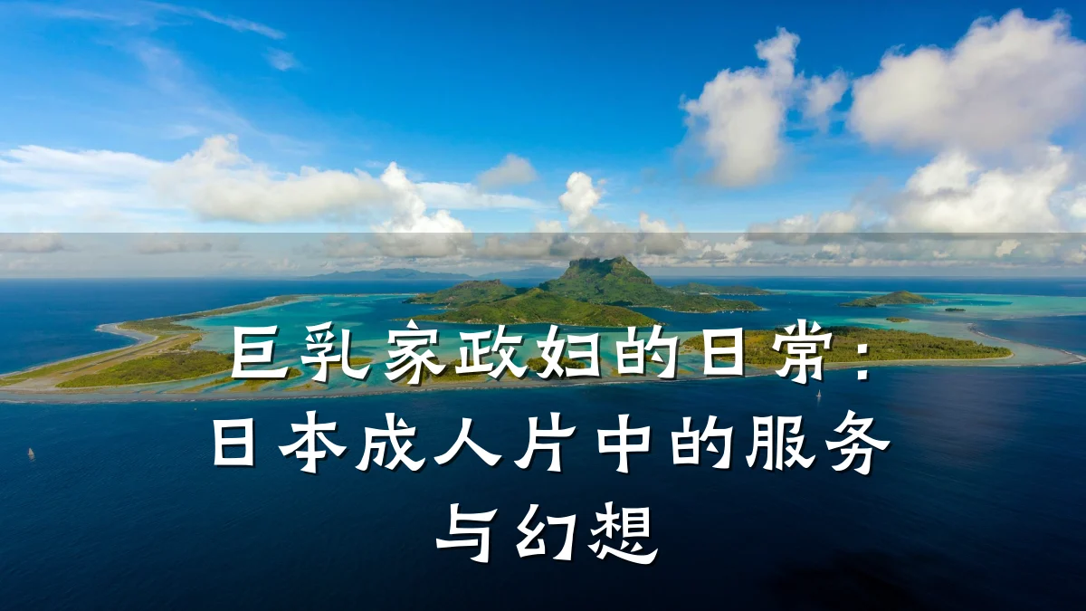 巨乳家政妇的日常:日本成人片中的服务与幻想