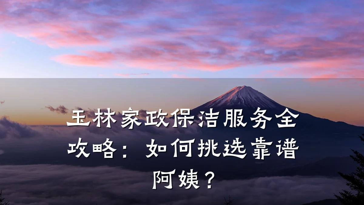 玉林家政保洁服务全攻略:如何挑选靠谱阿姨?