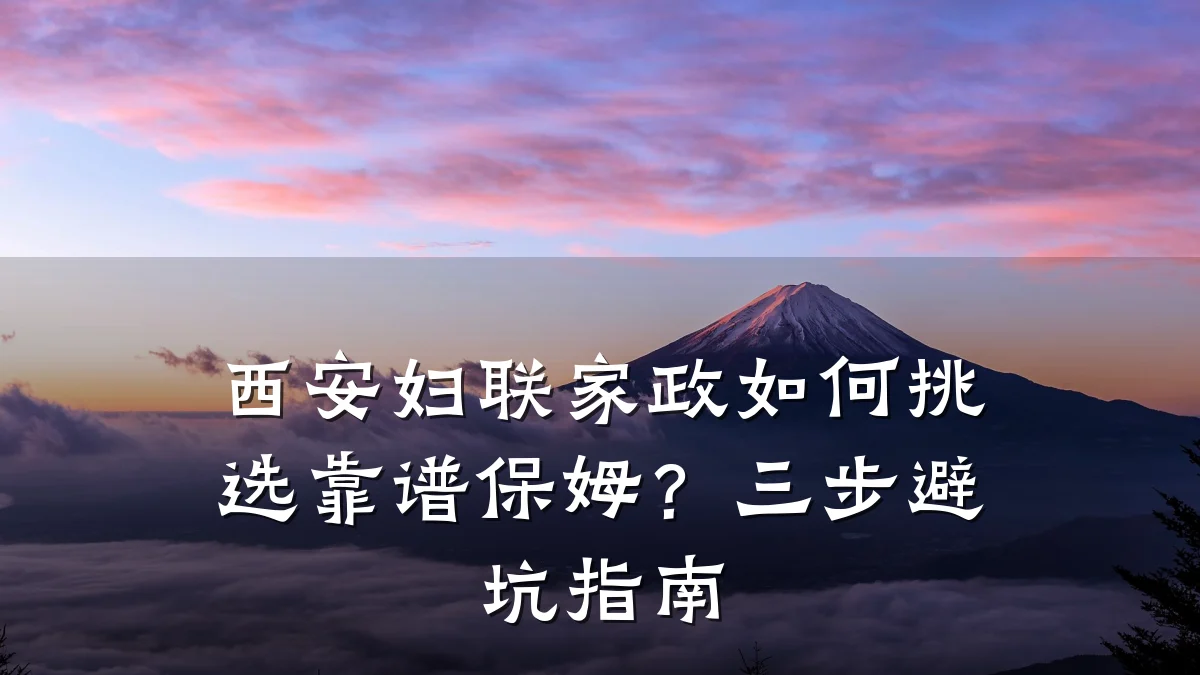 西安妇联家政如何挑选靠谱保姆?三步避坑指南