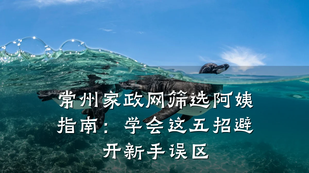 常州家政网筛选阿姨指南：学会这五招避开新手误区