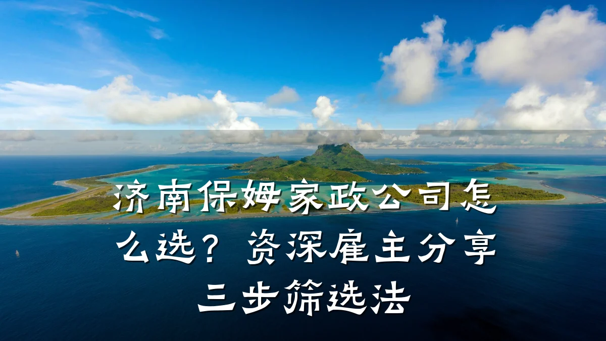 济南保姆家政公司怎么选？资深雇主分享三步筛选法