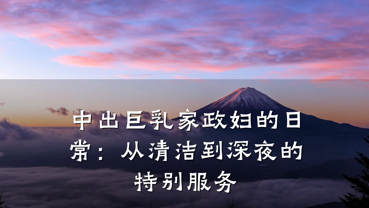 中出巨乳家政妇的日常:从清洁到深夜的特别服务