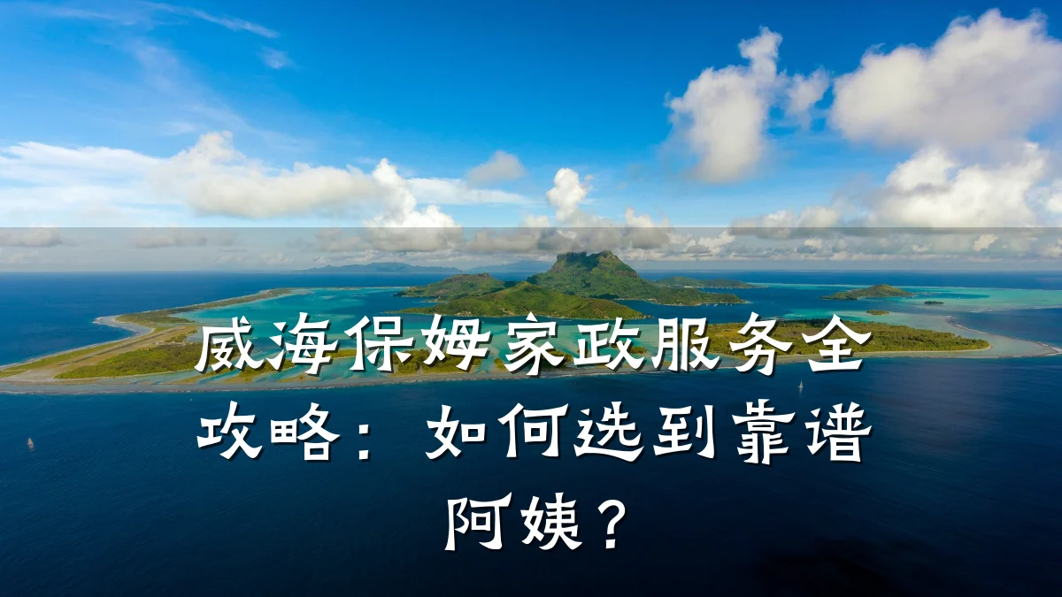 威海保姆家政服务全攻略:如何选到靠谱阿姨?