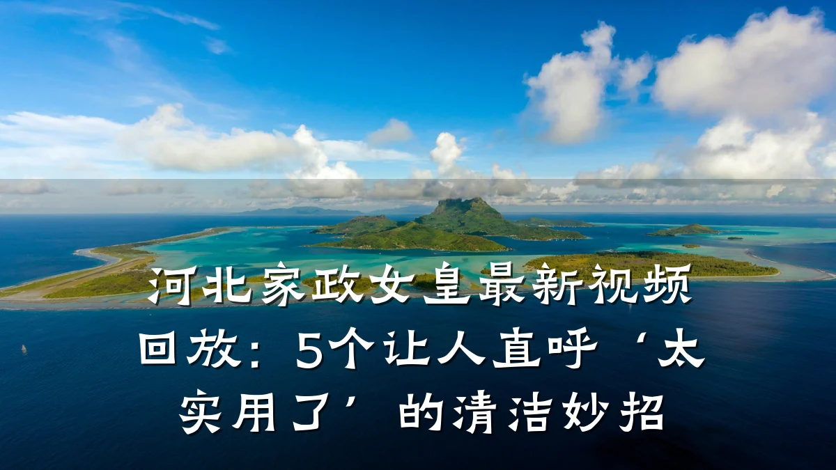 河北家政女皇最新视频回放:5个让人直呼‘太实用了’的清洁妙招