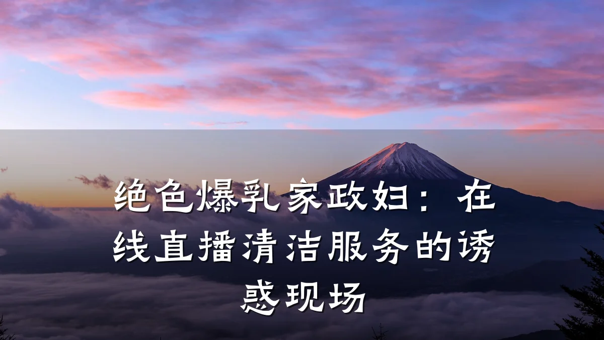 绝色爆乳家政妇:在线直播清洁服务的诱惑现场
