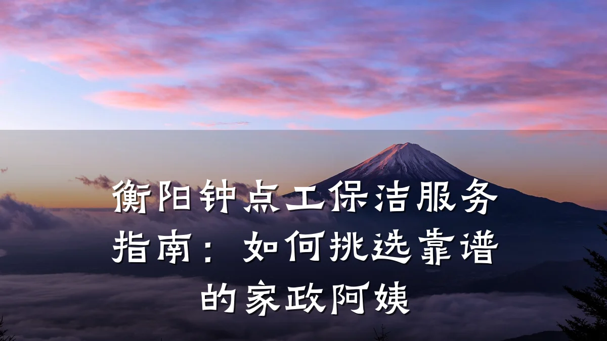 衡阳钟点工保洁服务指南:如何挑选靠谱的家政阿姨